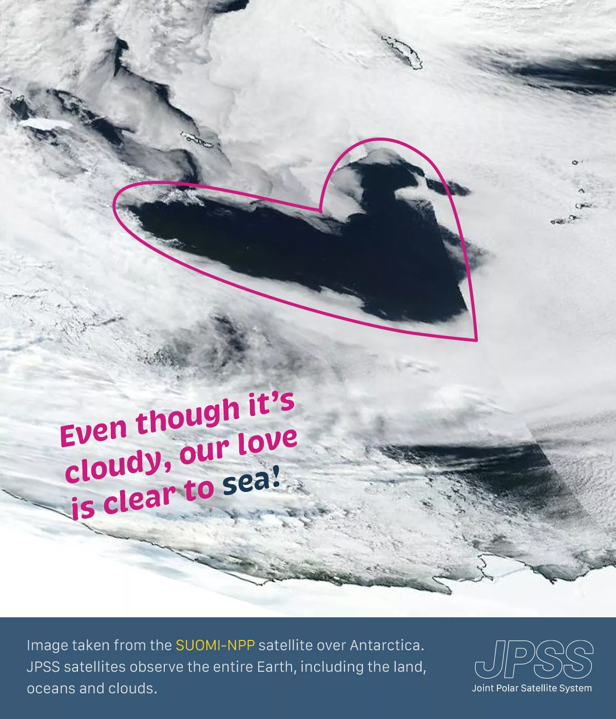 An image of a cloud formation seen over Antarctica, captured by the Suomi-NPP satellite, with a pink heart outline drawn around a cloud that resembles a heart shape. There's a playful caption that reads  “Even though it's cloudy, our love is clear to sea!” Below the image, there's a description that reads, “Image taken from the Suomi-NPP satellite over Antarctica. JPSS satellites observe the entire Earth, including the land, oceans and clouds.” The Joint Polar Satellite System (JPSS) wordmark is placed in t